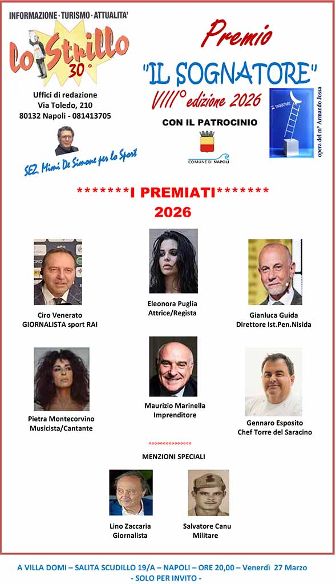 Si terrà il prossimo 27 marzo, alle ore 20.00, presso Villa Domi – Sala Bianca (via Salita Scudillo, 19/A, Napoli), in una serata-evento (ad inviti), l’ottava edizione del premio "IL SOGNATORE", istituito dal giornale Lo Strillo, che gode del patrocinio morale del Comune di Napoli e che verrà consegnato a 6 personalità che, secondo il parere insindacabile dell’organizzazione, sono dei sognatori, o per il loro percorso di vita, o perché hanno fatto sognare gli altri, o perché hanno realizzato i loro sogni.